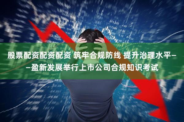 股票配资配资配资 筑牢合规防线 提升治理水平——盈新发展举行上市公司合规知识考试