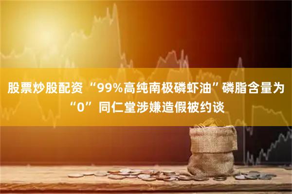 股票炒股配资 “99%高纯南极磷虾油”磷脂含量为“0” 同仁堂涉嫌造假被约谈